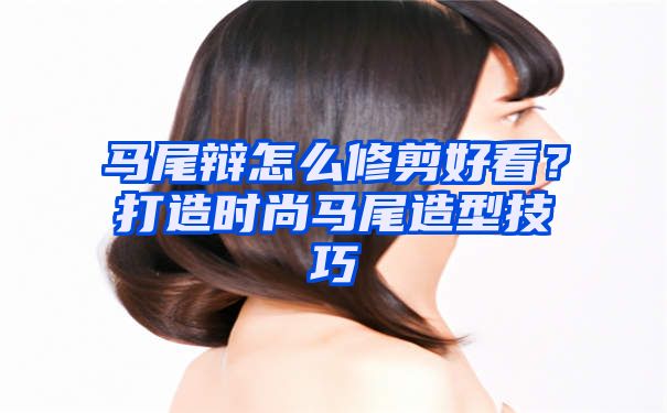 马尾辩怎么修剪好看？打造时尚马尾造型技巧