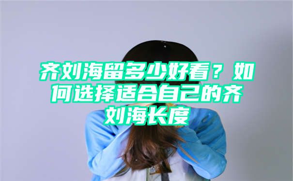 齐刘海留多少好看？如何选择适合自己的齐刘海长度