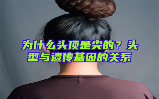 为什么头顶是尖的？头型与遗传基因的关系