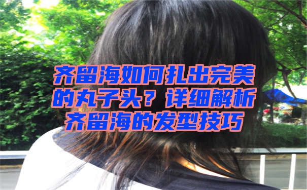 齐留海如何扎出完美的丸子头？详细解析齐留海的发型技巧