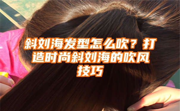 斜刘海发型怎么吹？打造时尚斜刘海的吹风技巧