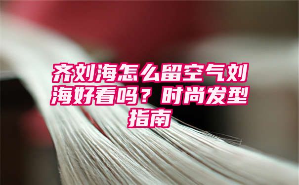 齐刘海怎么留空气刘海好看吗？时尚发型指南