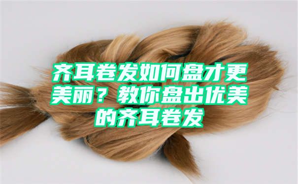 齐耳卷发如何盘才更美丽？教你盘出优美的齐耳卷发