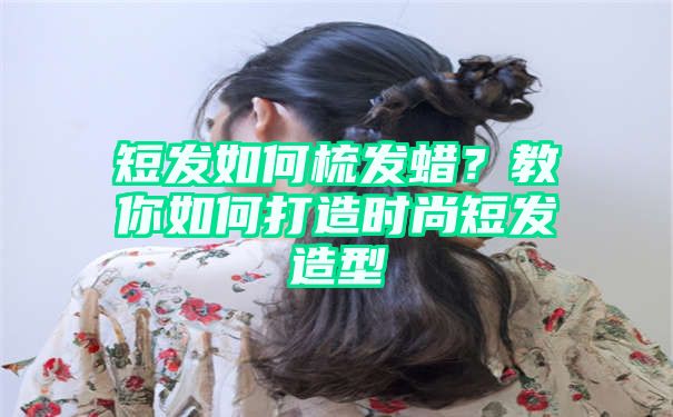 短发如何梳发蜡？教你如何打造时尚短发造型