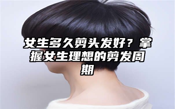 女生多久剪头发好？掌握女生理想的剪发周期