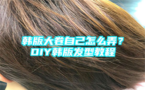 韩版大卷自己怎么弄？DIY韩版发型教程