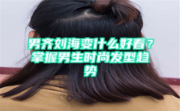 男齐刘海变什么好看？掌握男生时尚发型趋势