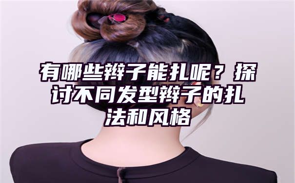 有哪些辫子能扎呢？探讨不同发型辫子的扎法和风格