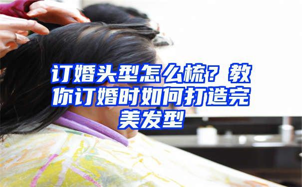 订婚头型怎么梳？教你订婚时如何打造完美发型