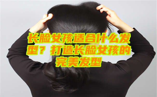 长脸女孩适合什么发型？打造长脸女孩的完美发型