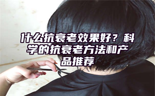 什么抗衰老效果好？科学的抗衰老方法和产品推荐