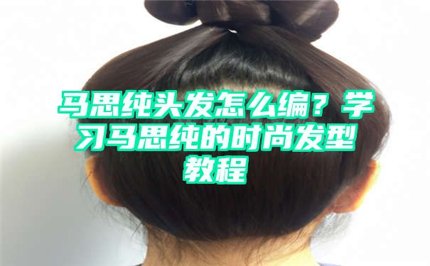 马思纯头发怎么编？学习马思纯的时尚发型教程