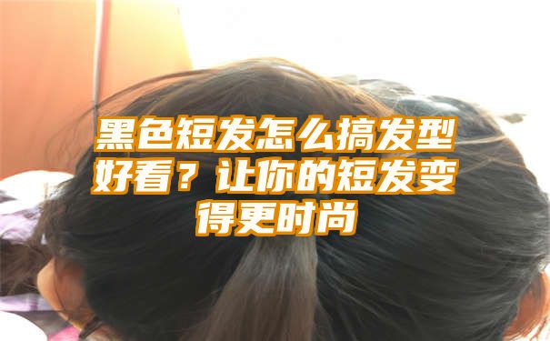 黑色短发怎么搞发型好看？让你的短发变得更时尚