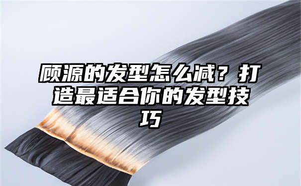 顾源的发型怎么减？打造最适合你的发型技巧