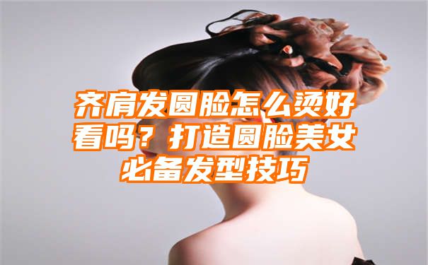 齐肩发圆脸怎么烫好看吗？打造圆脸美女必备发型技巧