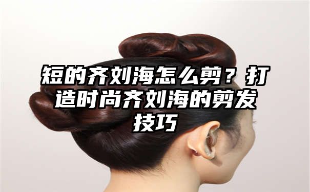 短的齐刘海怎么剪？打造时尚齐刘海的剪发技巧