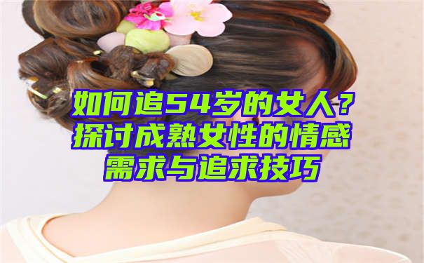 如何追54岁的女人？探讨成熟女性的情感需求与追求技巧