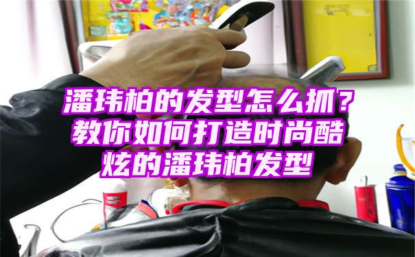 潘玮柏的发型怎么抓？教你如何打造时尚酷炫的潘玮柏发型