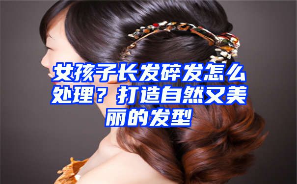 女孩子长发碎发怎么处理？打造自然又美丽的发型