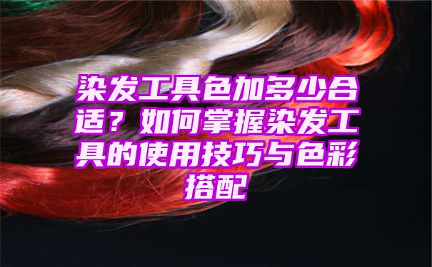 染发工具色加多少合适？如何掌握染发工具的使用技巧与色彩搭配