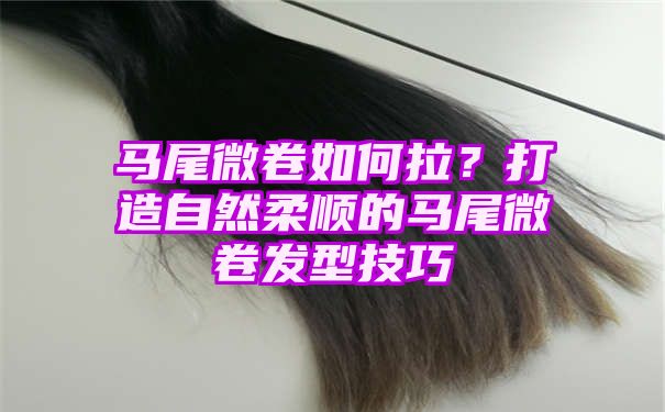 马尾微卷如何拉？打造自然柔顺的马尾微卷发型技巧