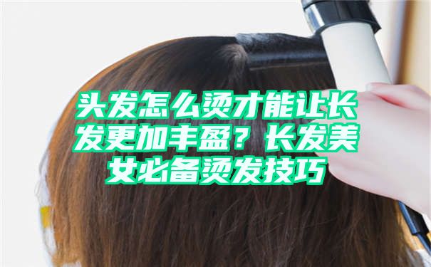 头发怎么烫才能让长发更加丰盈？长发美女必备烫发技巧