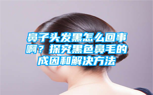 鼻子头发黑怎么回事啊？探究黑色鼻毛的成因和解决方法