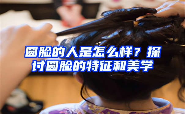 圆脸的人是怎么样？探讨圆脸的特征和美学