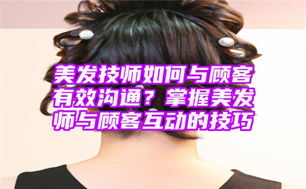 美发技师如何与顾客有效沟通？掌握美发师与顾客互动的技巧