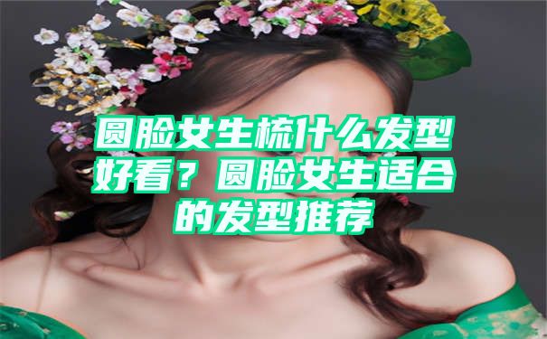 圆脸女生梳什么发型好看？圆脸女生适合的发型推荐