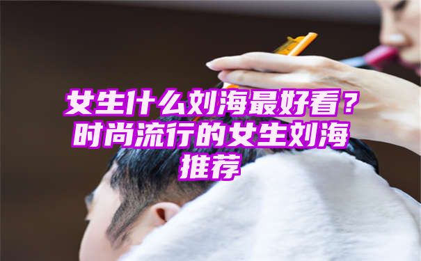 女生什么刘海最好看？时尚流行的女生刘海推荐