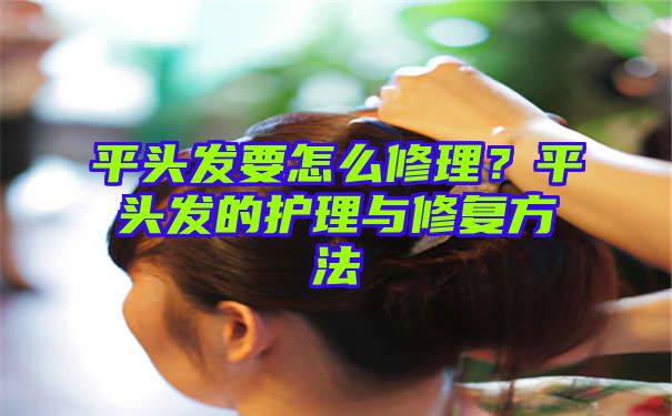 平头发要怎么修理？平头发的护理与修复方法