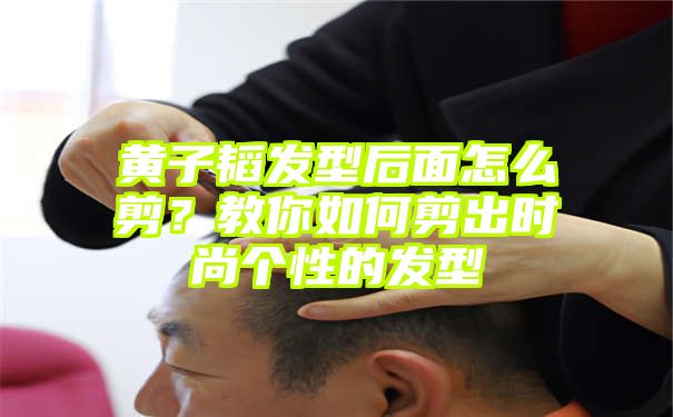 黄子韬发型后面怎么剪？教你如何剪出时尚个性的发型