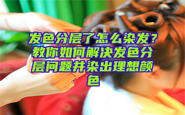 发色分层了怎么染发？教你如何解决发色分层问题并染出理想颜色