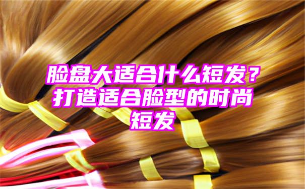 脸盘大适合什么短发？打造适合脸型的时尚短发