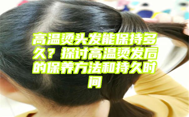 高温烫头发能保持多久？探讨高温烫发后的保养方法和持久时间