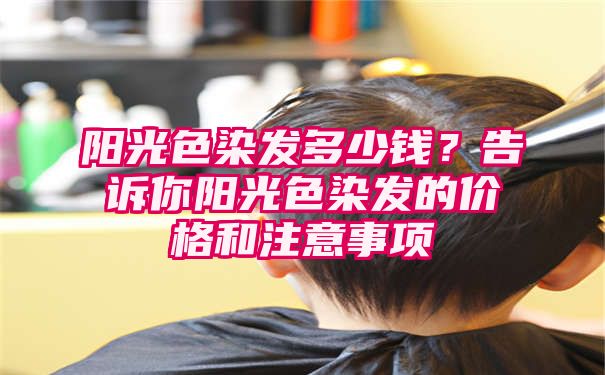 阳光色染发多少钱？告诉你阳光色染发的价格和注意事项