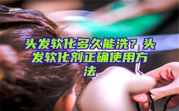 头发软化多久能洗？头发软化剂正确使用方法