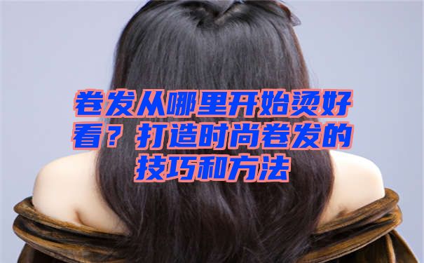 卷发从哪里开始烫好看？打造时尚卷发的技巧和方法