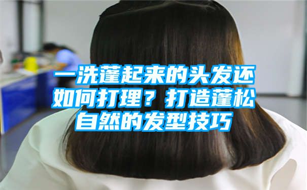 一洗蓬起来的头发还如何打理？打造蓬松自然的发型技巧