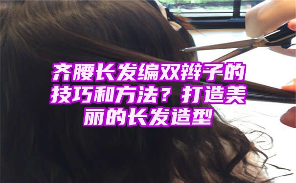 齐腰长发编双辫子的技巧和方法？打造美丽的长发造型