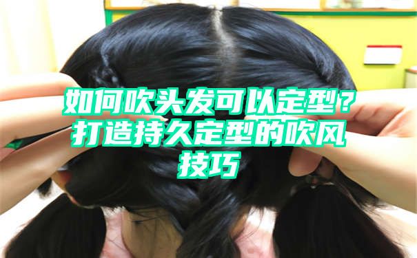 如何吹头发可以定型？打造持久定型的吹风技巧