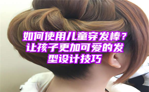 如何使用儿童穿发棒？让孩子更加可爱的发型设计技巧