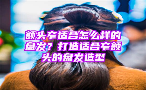 额头窄适合怎么样的盘发？打造适合窄额头的盘发造型