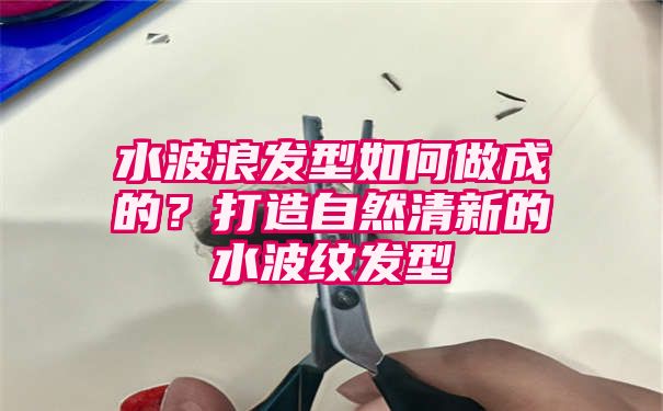 水波浪发型如何做成的？打造自然清新的水波纹发型