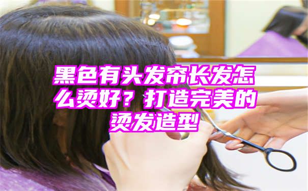 黑色有头发帘长发怎么烫好？打造完美的烫发造型