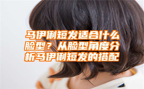 马伊俐短发适合什么脸型？从脸型角度分析马伊俐短发的搭配