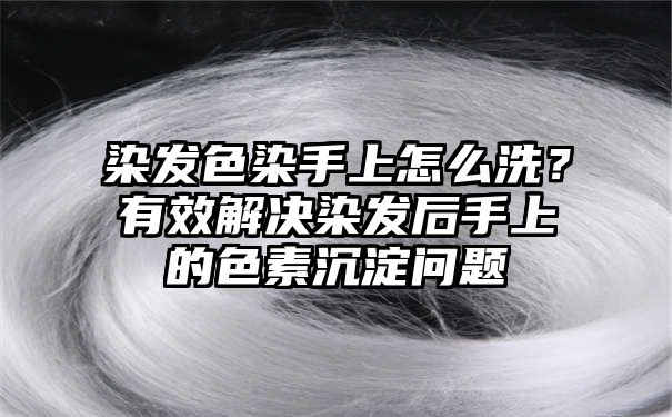 染发色染手上怎么洗？有效解决染发后手上的色素沉淀问题