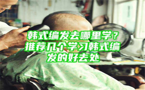 韩式编发去哪里学？推荐几个学习韩式编发的好去处