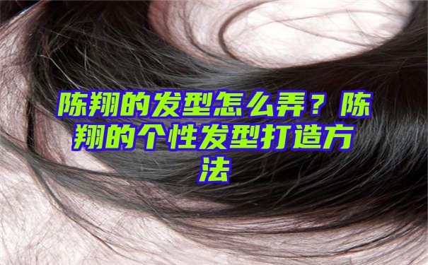 陈翔的发型怎么弄？陈翔的个性发型打造方法